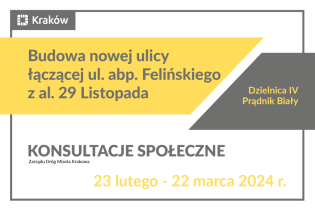 Napis na białej planszy z szarymi i żółtymi elementami: Budowa nowej ulicy łączącej ul. abp. Felińskiego z al. 29 Listopada Dzielnica IV Prądnik Biały konsultacje społeczne 23 lutego – 22 marca 2024 r